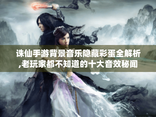 诛仙手游背景音乐隐藏彩蛋全解析,老玩家都不知道的十大音效秘闻 诛仙手游背景音乐隐藏彩蛋全解析,老玩家都不知道的十大音效秘闻