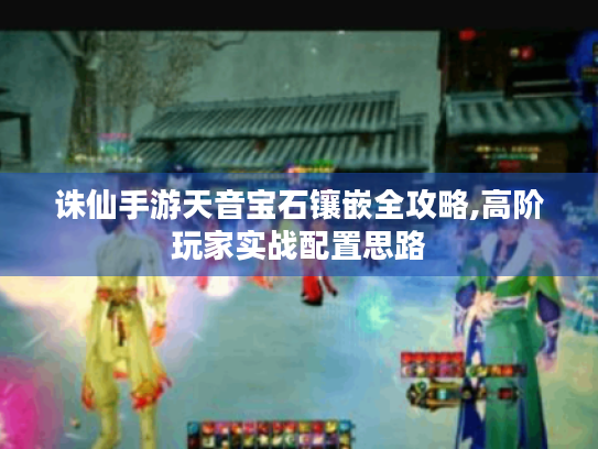 诛仙手游天音宝石镶嵌全攻略,高阶玩家实战配置思路 诛仙手游天音宝石镶嵌全攻略,高阶玩家实战配置思路