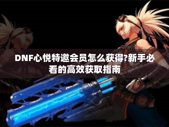 DNF心悦特邀会员怎么获得?新手必看的高效获取指南 DNF心悦特邀会员怎么获得?新手必看的高效获取指南