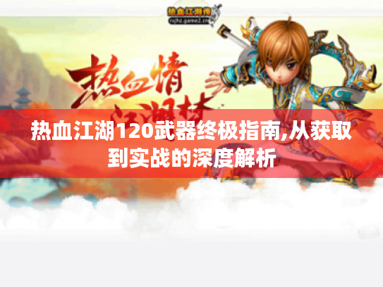 热血江湖120武器终极指南,从获取到实战的深度解析 热血江湖120武器终极指南,从获取到实战的深度解析