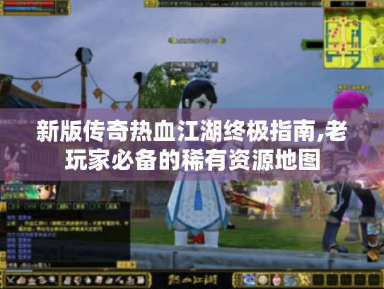 新版传奇热血江湖终极指南,老玩家必备的稀有资源地图 新版传奇热血江湖终极指南,老玩家必备的稀有资源地图
