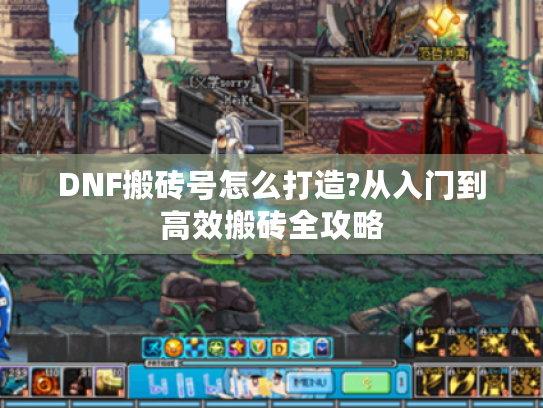 DNF搬砖号怎么打造?从入门到高效搬砖全攻略 DNF搬砖号怎么打造?从入门到高效搬砖全攻略