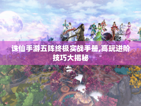 诛仙手游五阵终极实战手册,高玩进阶技巧大揭秘 诛仙手游五阵终极实战手册,高玩进阶技巧大揭秘
