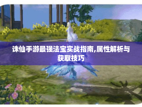 诛仙手游最强法宝实战指南,属性解析与获取技巧