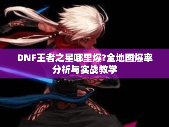 DNF王者之星哪里爆?全地图爆率分析与实战教学 DNF王者之星哪里爆?全地图爆率分析与实战教学