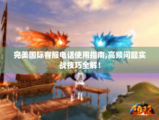 完美国际客服电话使用指南,高频问题实战技巧全解! 完美国际客服电话使用指南,高频问题实战技巧全解!