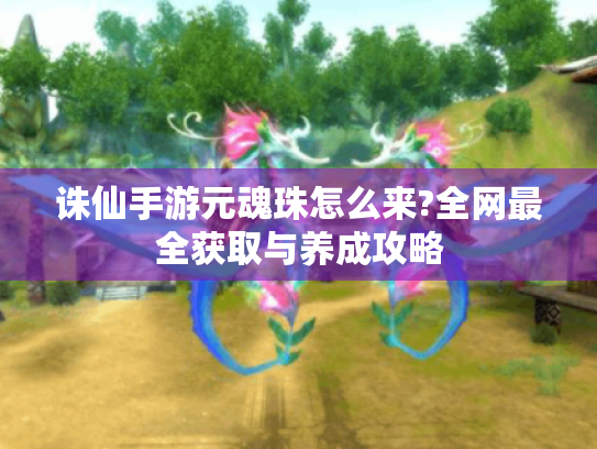 诛仙手游元魂珠怎么来?全网最全获取与养成攻略 诛仙手游元魂珠怎么来?全网最全获取与养成攻略