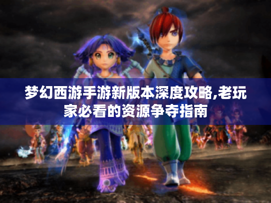 梦幻西游手游新版本深度攻略,老玩家必看的资源争夺指南