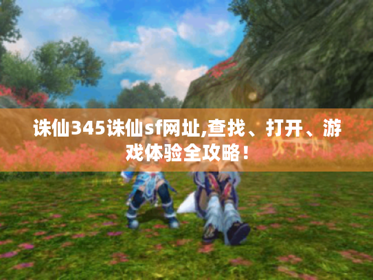 诛仙345诛仙sf网址,查找、打开、游戏体验全攻略! 诛仙345诛仙sf网址,查找、打开、游戏体验全攻略!