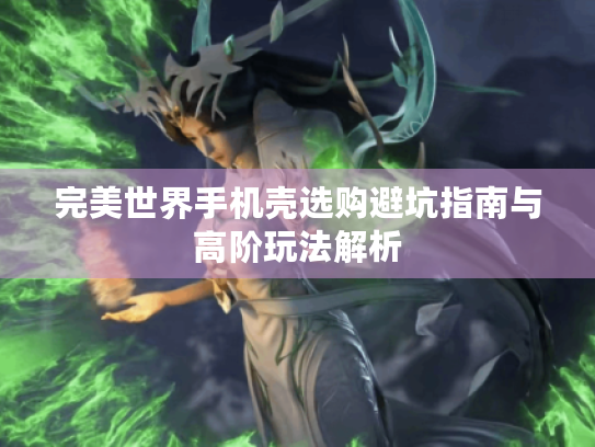 完美世界手机壳选购避坑指南与高阶玩法解析 完美世界手机壳选购避坑指南与高阶玩法解析