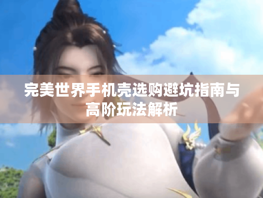 完美世界手机壳选购避坑指南与高阶玩法解析 完美世界手机壳选购避坑指南与高阶玩法解析