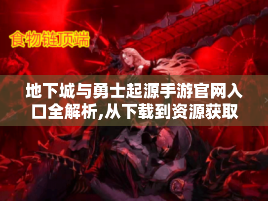 地下城与勇士起源手游官网入口全解析,从下载到资源获取的保姆级指南