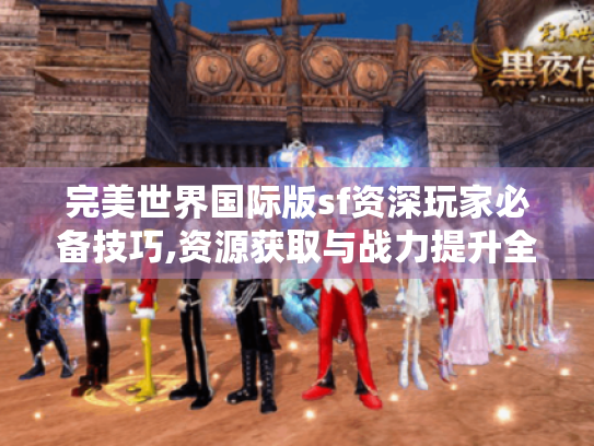 完美世界国际版sf资深玩家必备技巧,资源获取与战力提升全指南 完美世界国际版sf资深玩家必备技巧,资源获取与战力提升全指南