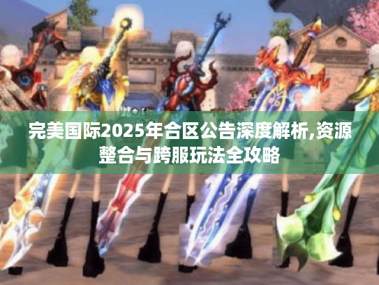 完美国际2025年合区公告深度解析,资源整合与跨服玩法全攻略 完美国际2025年合区公告深度解析,资源整合与跨服玩法全攻略