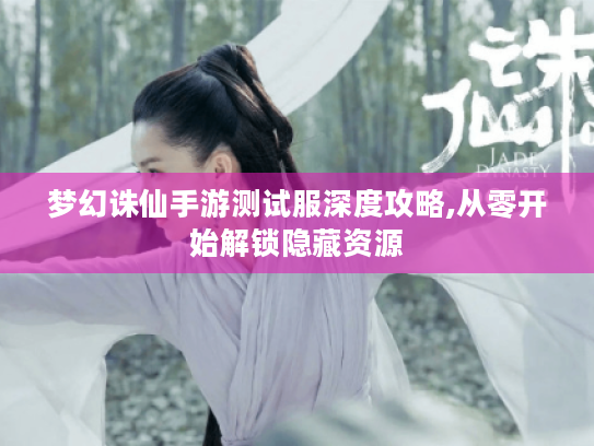 梦幻诛仙手游测试服深度攻略,从零开始解锁隐藏资源 梦幻诛仙手游测试服深度攻略,从零开始解锁隐藏资源