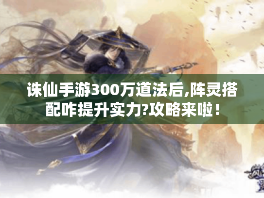 诛仙手游300万道法后,阵灵搭配咋提升实力?攻略来啦！
