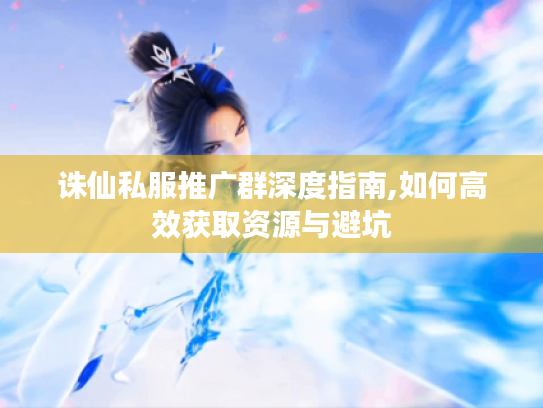 诛仙私服推广群深度指南,如何高效获取资源与避坑 诛仙私服推广群深度指南,如何高效获取资源与避坑