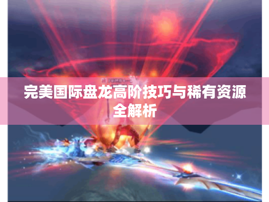 完美国际盘龙高阶技巧与稀有资源全解析 完美国际盘龙高阶技巧与稀有资源全解析