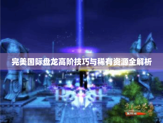 完美国际盘龙高阶技巧与稀有资源全解析 完美国际盘龙高阶技巧与稀有资源全解析