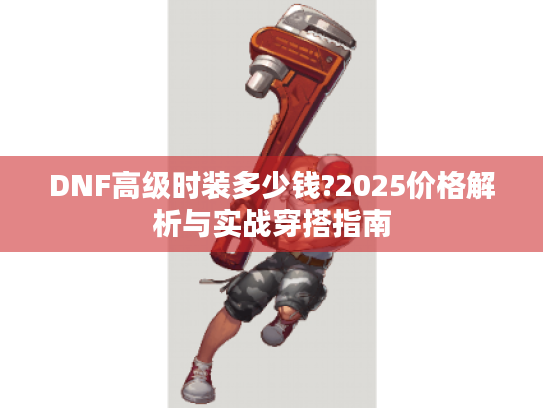 DNF高级时装多少钱?2025价格解析与实战穿搭指南 DNF高级时装多少钱?2025价格解析与实战穿搭指南
