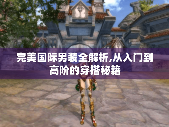 完美国际男装全解析,从入门到高阶的穿搭秘籍 完美国际男装全解析,从入门到高阶的穿搭秘籍