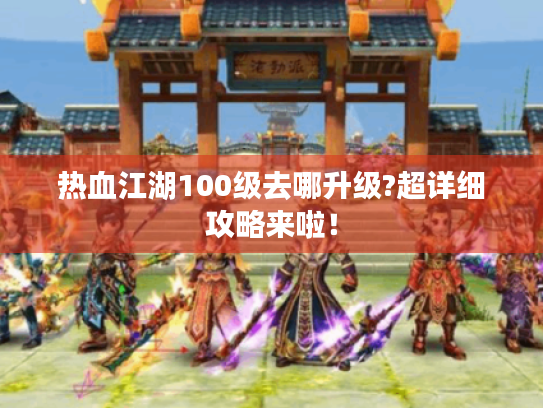 热血江湖100级去哪升级?超详细攻略来啦! 热血江湖100级去哪升级?超详细攻略来啦!