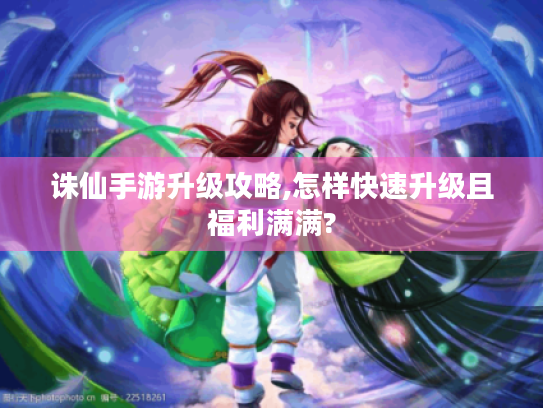 诛仙手游升级攻略,怎样快速升级且福利满满? 诛仙手游升级攻略,怎样快速升级且福利满满?