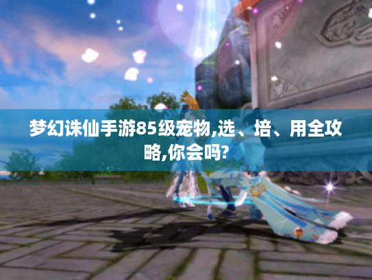 梦幻诛仙手游85级宠物,选、培、用全攻略,你会吗? 梦幻诛仙手游85级宠物,选、培、用全攻略,你会吗?