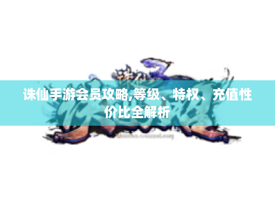 诛仙手游会员攻略,等级、特权、充值性价比全解析 诛仙手游会员攻略,等级、特权、充值性价比全解析