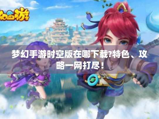 梦幻手游时空版在哪下载?特色、攻略一网打尽! 梦幻手游时空版在哪下载?特色、攻略一网打尽!