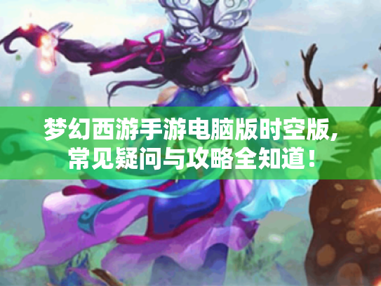 梦幻西游手游电脑版时空版,常见疑问与攻略全知道! 梦幻西游手游电脑版时空版,常见疑问与攻略全知道!