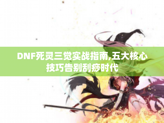 DNF死灵三觉实战指南,五大核心技巧告别刮痧时代 DNF死灵三觉实战指南,五大核心技巧告别刮痧时代