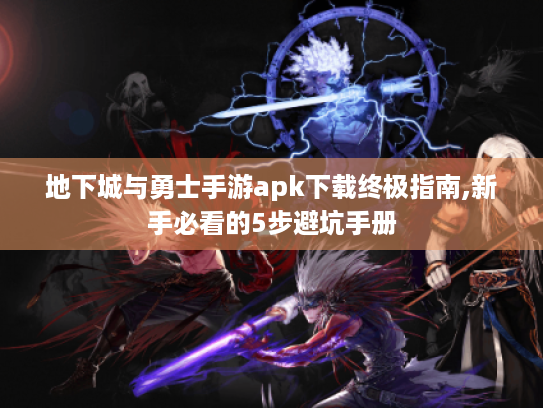 地下城与勇士手游apk下载终极指南,新手必看的5步避坑手册 地下城与勇士手游apk下载终极指南,新手必看的5步避坑手册
