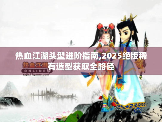 热血江湖头型进阶指南,2025绝版稀有造型获取全路径