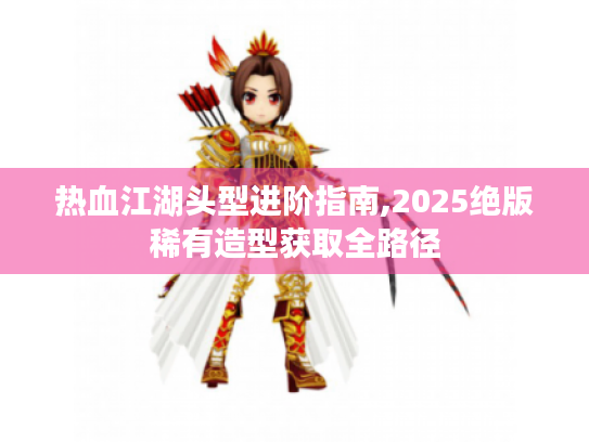 热血江湖头型进阶指南,2025绝版稀有造型获取全路径