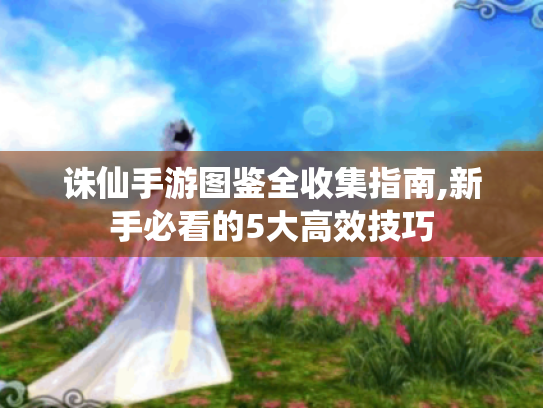 诛仙手游图鉴全收集指南,新手必看的5大高效技巧 诛仙手游图鉴全收集指南,新手必看的5大高效技巧