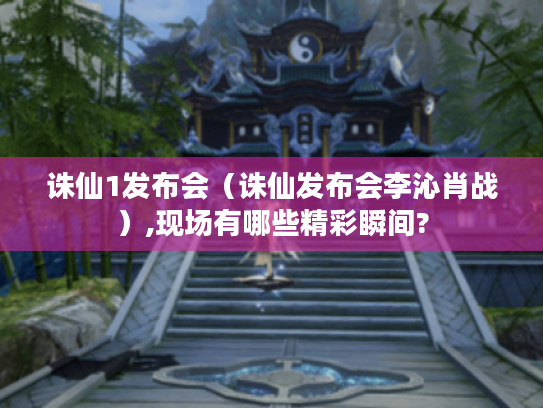 诛仙1发布会(诛仙发布会李沁肖战),现场有哪些精彩瞬间? 诛仙1发布会(诛仙发布会李沁肖战),现场有哪些精彩瞬间?