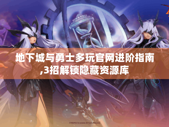 地下城与勇士多玩官网进阶指南,3招解锁隐藏资源库 地下城与勇士多玩官网进阶指南,3招解锁隐藏资源库