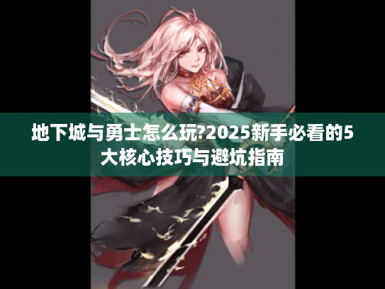 地下城与勇士怎么玩?2025新手必看的5大核心技巧与避坑指南 地下城与勇士怎么玩?2025新手必看的5大核心技巧与避坑指南