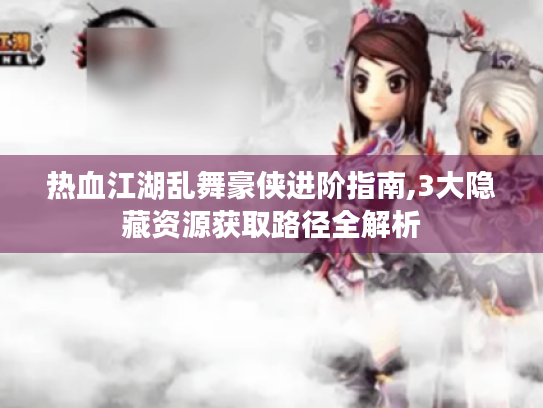 热血江湖乱舞豪侠进阶指南,3大隐藏资源获取路径全解析 热血江湖乱舞豪侠进阶指南,3大隐藏资源获取路径全解析