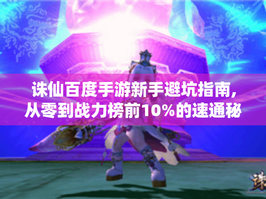 诛仙百度手游新手避坑指南,从零到战力榜前10%的速通秘籍 诛仙百度手游新手避坑指南,从零到战力榜前10%的速通秘籍