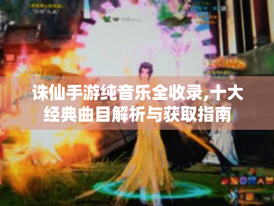 诛仙手游纯音乐全收录,十大经典曲目解析与获取指南 诛仙手游纯音乐全收录,十大经典曲目解析与获取指南
