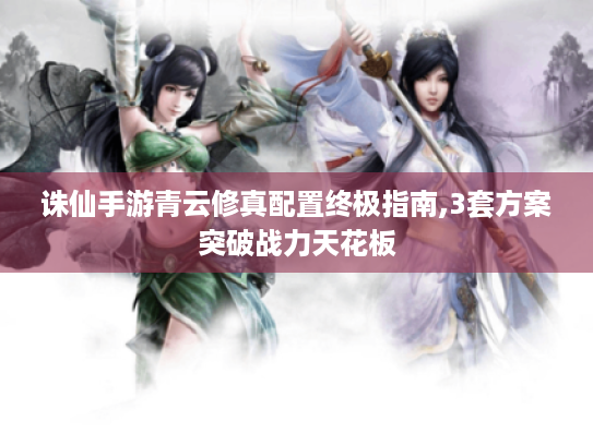 诛仙手游青云修真配置终极指南,3套方案突破战力天花板 诛仙手游青云修真配置终极指南,3套方案突破战力天花板