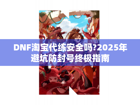 DNF淘宝代练安全吗?2025年避坑防封号终极指南