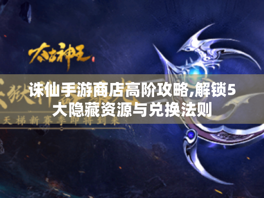 诛仙手游商店高阶攻略,解锁5大隐藏资源与兑换法则 诛仙手游商店高阶攻略,解锁5大隐藏资源与兑换法则