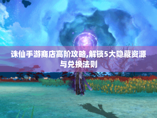 诛仙手游商店高阶攻略,解锁5大隐藏资源与兑换法则 诛仙手游商店高阶攻略,解锁5大隐藏资源与兑换法则