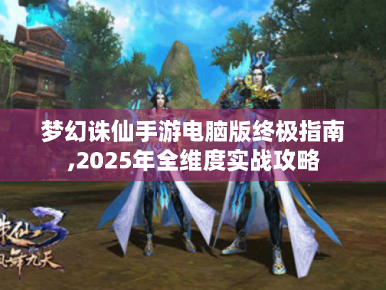梦幻诛仙手游电脑版终极指南,2025年全维度实战攻略 梦幻诛仙手游电脑版终极指南,2025年全维度实战攻略