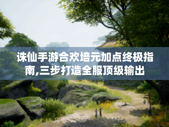 诛仙手游合欢培元加点终极指南,三步打造全服顶级输出 诛仙手游合欢培元加点终极指南,三步打造全服顶级输出