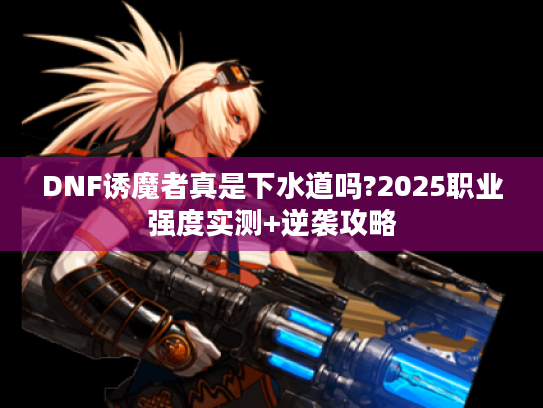 DNF诱魔者真是下水道吗?2025职业强度实测+逆袭攻略 DNF诱魔者真是下水道吗?2025职业强度实测+逆袭攻略