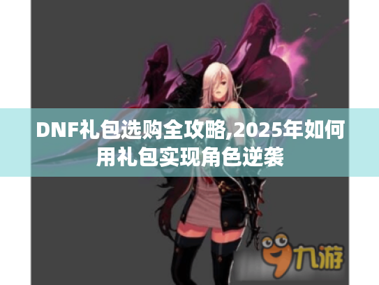 DNF礼包选购全攻略,2025年如何用礼包实现角色逆袭 DNF礼包选购全攻略,2025年如何用礼包实现角色逆袭